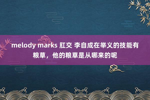 melody marks 肛交 李自成在举义的技能有粮草，他的粮草是从哪来的呢