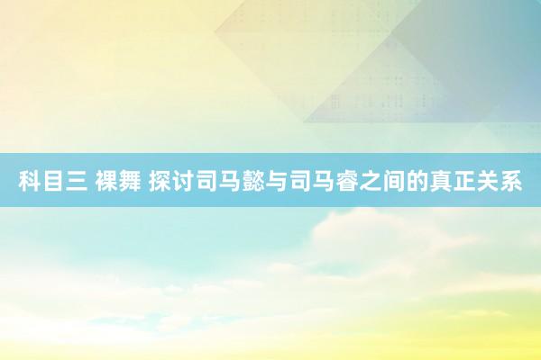 科目三 裸舞 探讨司马懿与司马睿之间的真正关系