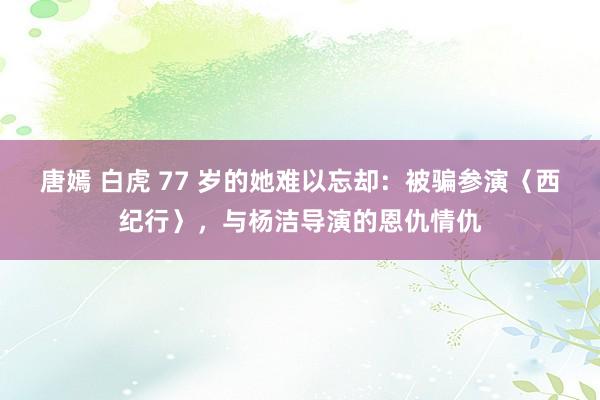 唐嫣 白虎 77 岁的她难以忘却：被骗参演〈西纪行〉，与杨洁导演的恩仇情仇