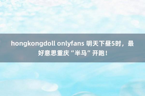 hongkongdoll onlyfans 明天下昼5时，最好意思重庆“半马”开跑！