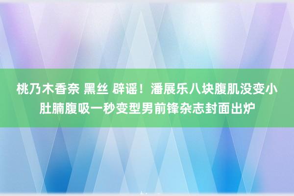 桃乃木香奈 黑丝 辟谣！潘展乐八块腹肌没变小肚腩腹吸一秒变型男前锋杂志封面出炉