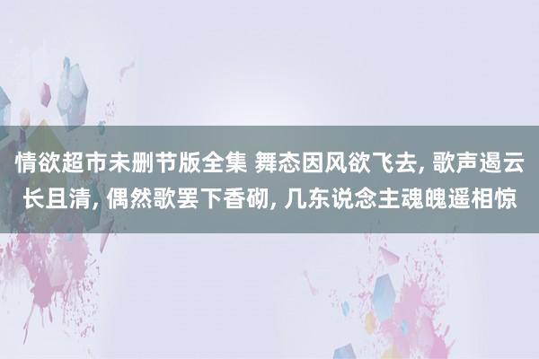 情欲超市未删节版全集 舞态因风欲飞去， 歌声遏云长且清， 偶然歌罢下香砌， 几东说念主魂魄遥相惊