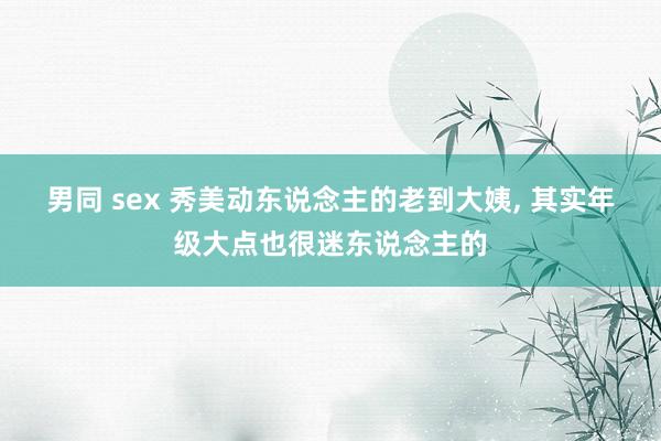 男同 sex 秀美动东说念主的老到大姨， 其实年级大点也很迷东说念主的