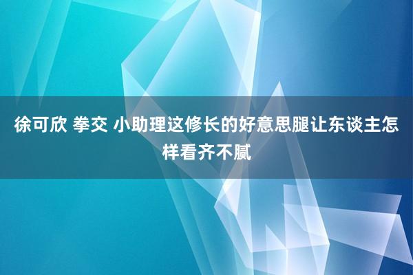 徐可欣 拳交 小助理这修长的好意思腿让东谈主怎样看齐不腻