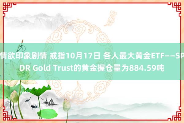 情欲印象剧情 戒指10月17日 各人最大黄金ETF——SPDR Gold Trust的黄金握仓量为884.59吨