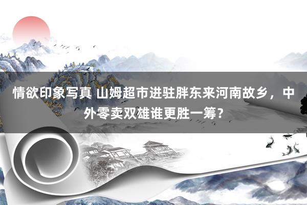 情欲印象写真 山姆超市进驻胖东来河南故乡，中外零卖双雄谁更胜一筹？