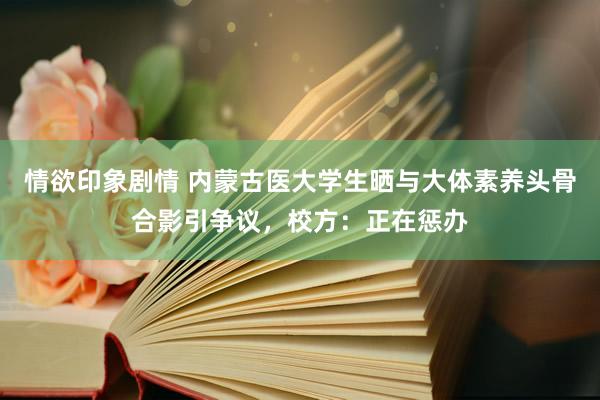 情欲印象剧情 内蒙古医大学生晒与大体素养头骨合影引争议，校方：正在惩办