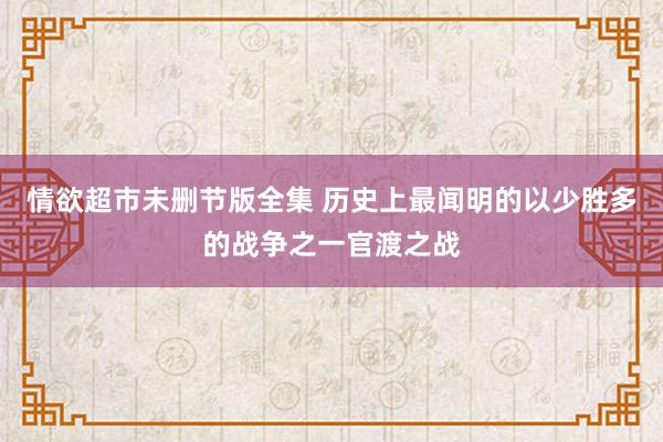 情欲超市未删节版全集 历史上最闻明的以少胜多的战争之一官渡之战