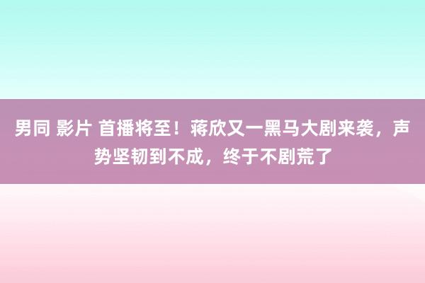 男同 影片 首播将至！蒋欣又一黑马大剧来袭，声势坚韧到不成，终于不剧荒了