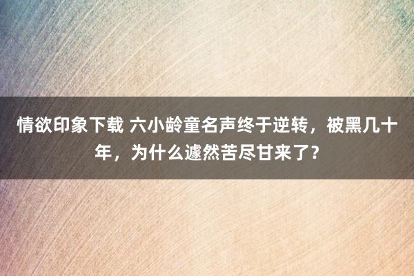 情欲印象下载 六小龄童名声终于逆转，被黑几十年，为什么遽然苦尽甘来了？