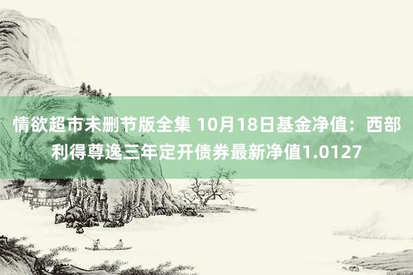 情欲超市未删节版全集 10月18日基金净值：西部利得尊逸三年定开债券最新净值1.0127