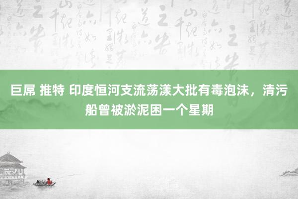 巨屌 推特 印度恒河支流荡漾大批有毒泡沫，清污船曾被淤泥困一个星期