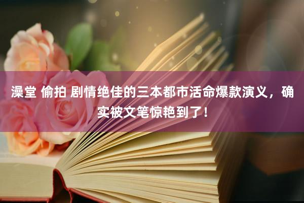 澡堂 偷拍 剧情绝佳的三本都市活命爆款演义，确实被文笔惊艳到了！