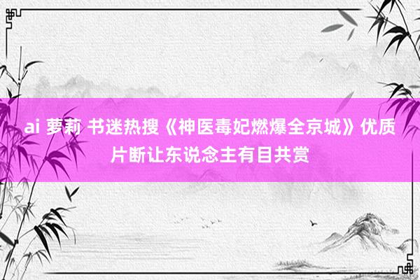 ai 萝莉 书迷热搜《神医毒妃燃爆全京城》优质片断让东说念主有目共赏