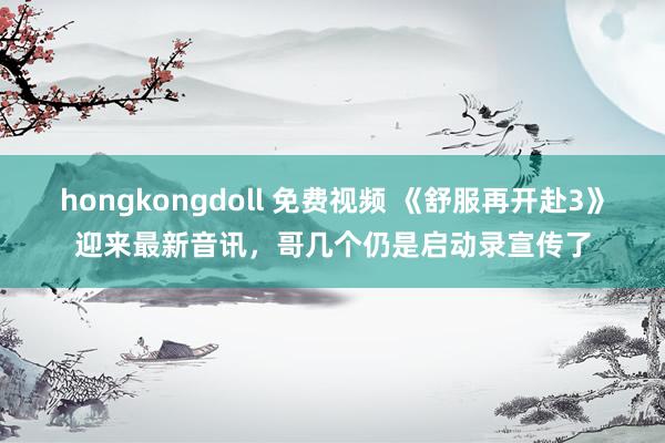 hongkongdoll 免费视频 《舒服再开赴3》迎来最新音讯，哥几个仍是启动录宣传了