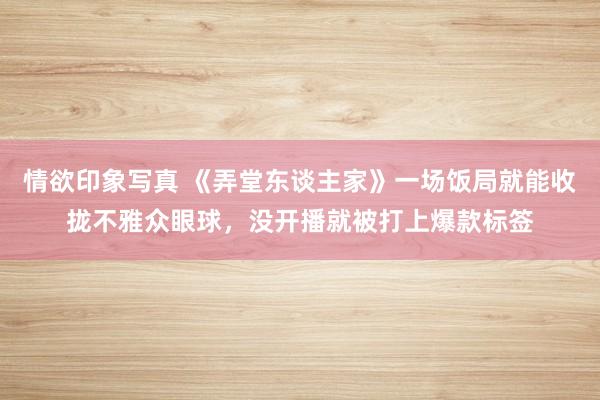 情欲印象写真 《弄堂东谈主家》一场饭局就能收拢不雅众眼球，没开播就被打上爆款标签