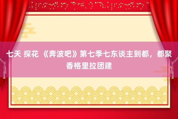 七天 探花 《奔波吧》第七季七东谈主到都，都聚香格里拉团建