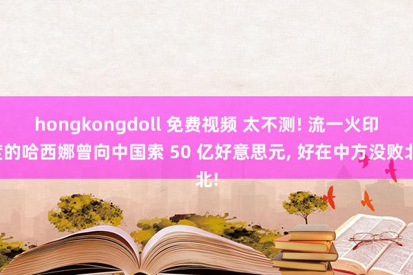 hongkongdoll 免费视频 太不测! 流一火印度的哈西娜曾向中国索 50 亿好意思元， 好在中方没败北!