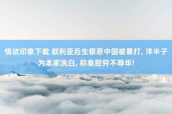 情欲印象下载 叙利亚后生狠恶中国被暴打， 洋半子为本家洗白， 称秦腔穷不辱华!