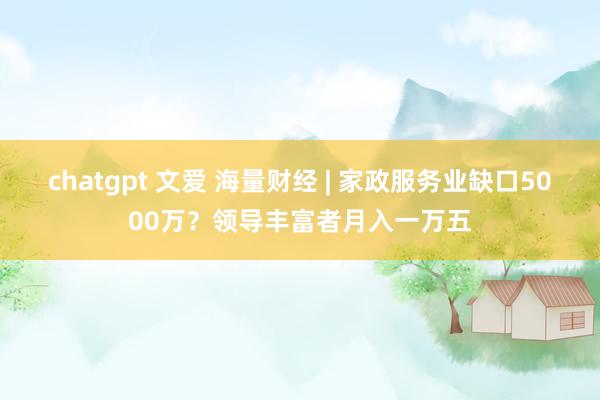 chatgpt 文爱 海量财经 | 家政服务业缺口5000万？领导丰富者月入一万五