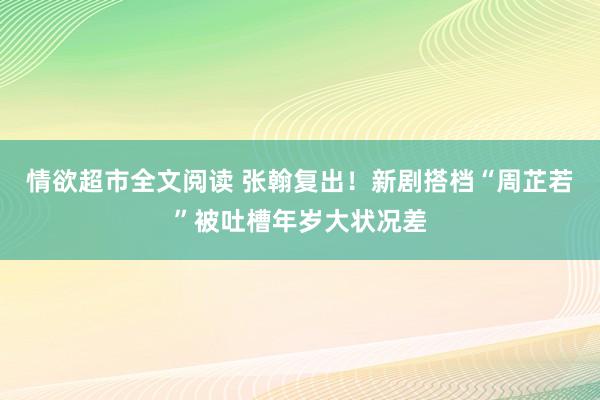 情欲超市全文阅读 张翰复出！新剧搭档“周芷若”被吐槽年岁大状况差