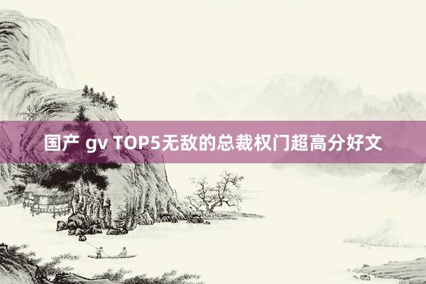 国产 gv TOP5无敌的总裁权门超高分好文