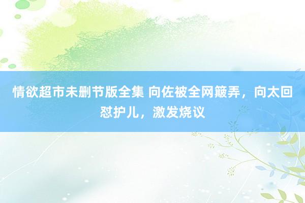 情欲超市未删节版全集 向佐被全网簸弄，向太回怼护儿，激发烧议