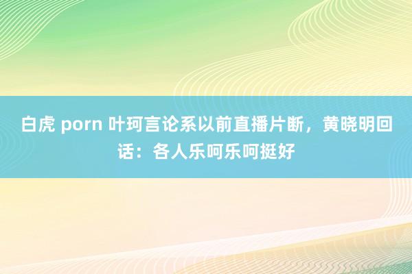 白虎 porn 叶珂言论系以前直播片断，黄晓明回话：各人乐呵乐呵挺好