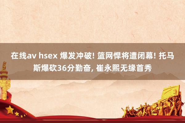 在线av hsex 爆发冲破! 篮网悍将遭闭幕! 托马斯爆砍36分勤奋， 崔永熙无缘首秀