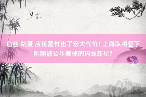 白丝 跳蛋 应该是付出了宏大代价! 上海队将签下刚刚被公牛裁掉的内线新星?