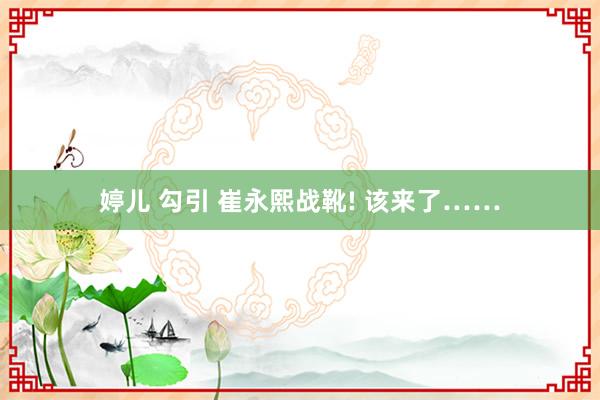 婷儿 勾引 崔永熙战靴! 该来了……