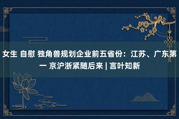 女生 自慰 独角兽规划企业前五省份：江苏、广东第一 京沪浙紧随后来 | 言叶知新