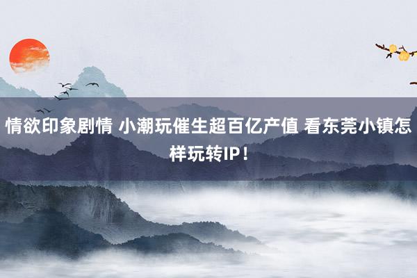 情欲印象剧情 小潮玩催生超百亿产值 看东莞小镇怎样玩转IP！