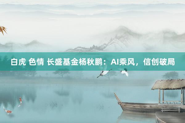 白虎 色情 长盛基金杨秋鹏：AI乘风，信创破局