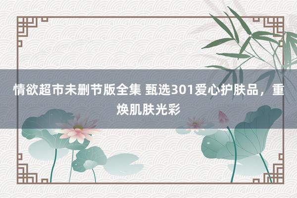 情欲超市未删节版全集 甄选301爱心护肤品，重焕肌肤光彩