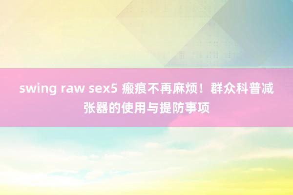 swing raw sex5 瘢痕不再麻烦！群众科普减张器的使用与提防事项