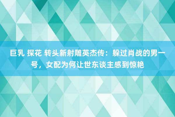 巨乳 探花 转头新射雕英杰传：躲过肖战的男一号，女配为何让世东谈主感到惊艳