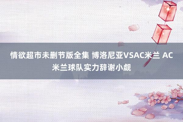 情欲超市未删节版全集 博洛尼亚VSAC米兰 AC米兰球队实力辞谢小觑