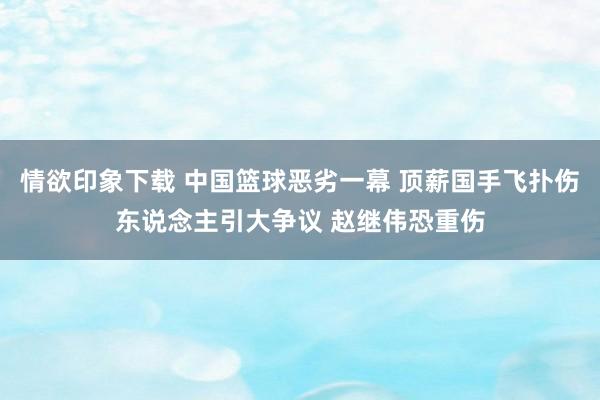 情欲印象下载 中国篮球恶劣一幕 顶薪国手飞扑伤东说念主引大争议 赵继伟恐重伤