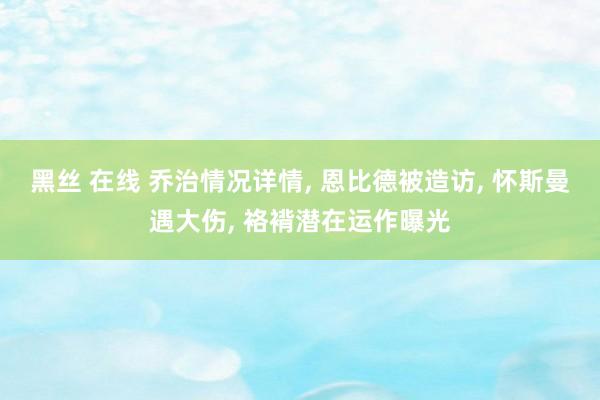 黑丝 在线 乔治情况详情， 恩比德被造访， 怀斯曼遇大伤， 袼褙潜在运作曝光