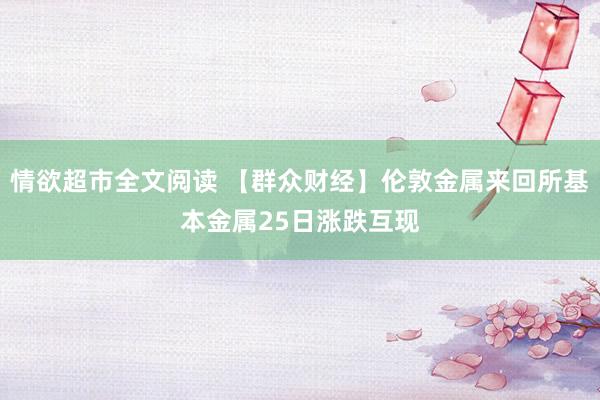 情欲超市全文阅读 【群众财经】伦敦金属来回所基本金属25日涨跌互现