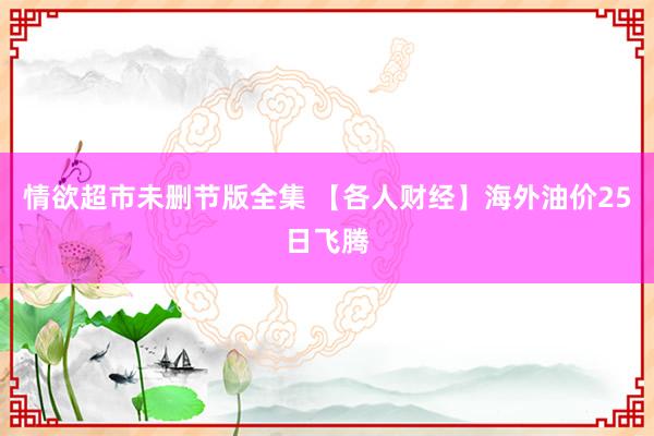 情欲超市未删节版全集 【各人财经】海外油价25日飞腾