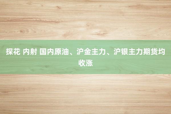 探花 内射 国内原油、沪金主力、沪银主力期货均收涨