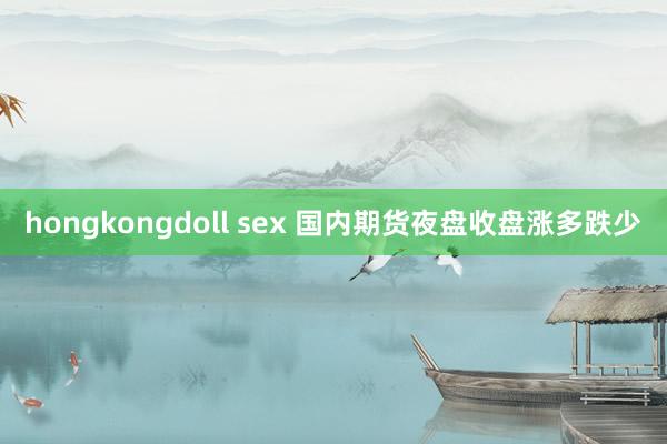 hongkongdoll sex 国内期货夜盘收盘涨多跌少