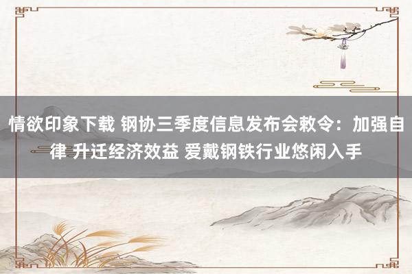 情欲印象下载 钢协三季度信息发布会敕令：加强自律 升迁经济效益 爱戴钢铁行业悠闲入手