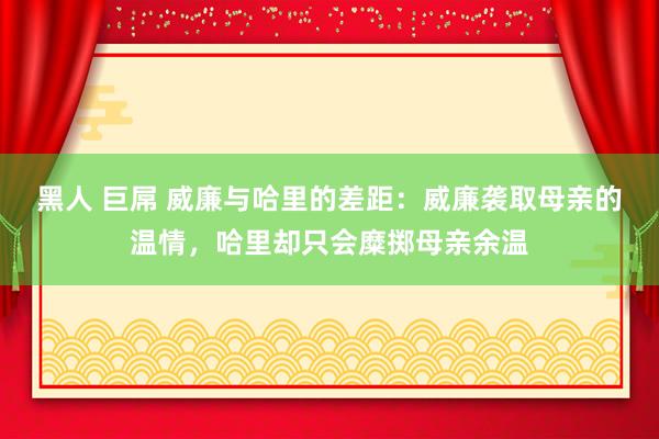 黑人 巨屌 威廉与哈里的差距：威廉袭取母亲的温情，哈里却只会糜掷母亲余温