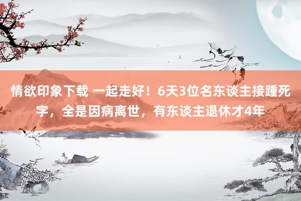 情欲印象下载 一起走好！6天3位名东谈主接踵死字，全是因病离世，有东谈主退休才4年