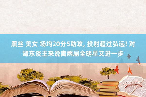 黑丝 美女 场均20分5助攻， 投射超过弘远! 对湖东谈主来说离两届全明星又进一步