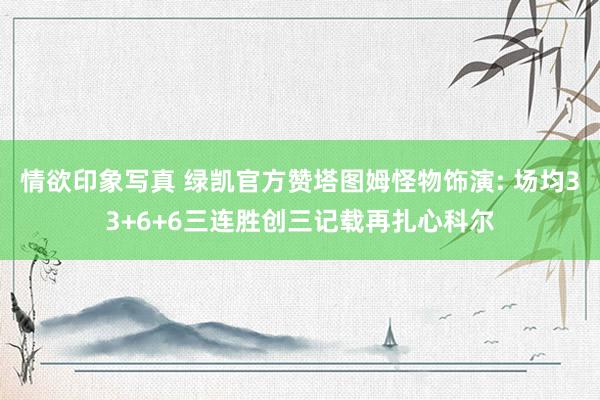 情欲印象写真 绿凯官方赞塔图姆怪物饰演: 场均33+6+6三连胜创三记载再扎心科尔