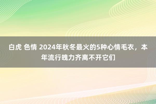 白虎 色情 2024年秋冬最火的5种心情毛衣，本年流行魄力齐离不开它们